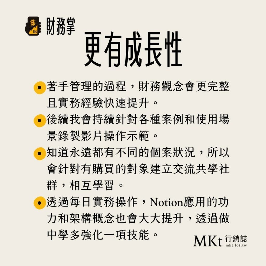 著手管理的過程，財務觀念會更完整且實務經驗快速提升。
後續我會持續針對各種案例和使用場景錄製影片操作示範。
知道永遠都有不同的個案狀況，所以會針對有購買的對象建立交流共學社群，相互學習。
透過每日實務操作，Notion應用的功力和架構概念也會大大提升，透過做中學多強化一項技能。
